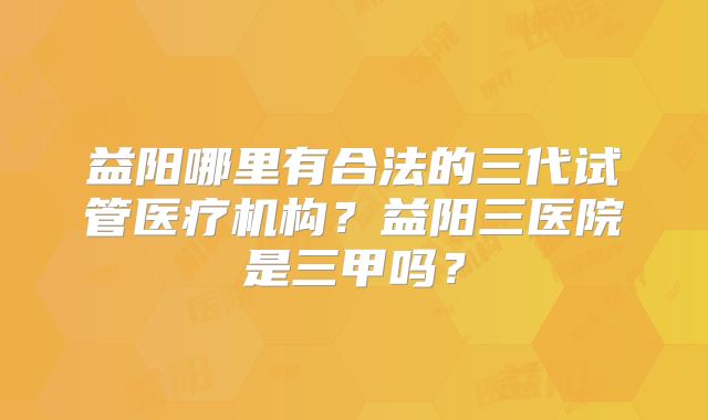 益阳哪里有合法的三代试管医疗机构？益阳三医院是三甲吗？