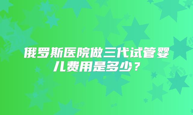 俄罗斯医院做三代试管婴儿费用是多少？