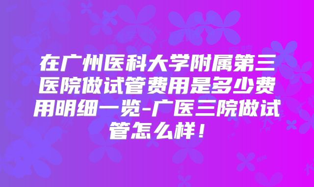 在广州医科大学附属第三医院做试管费用是多少费用明细一览-广医三院做试管怎么样！