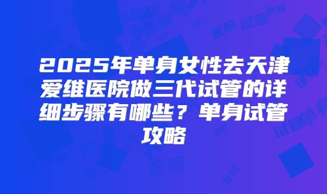 2025年单身女性去天津爱维医院做三代试管的详细步骤有哪些？单身试管攻略