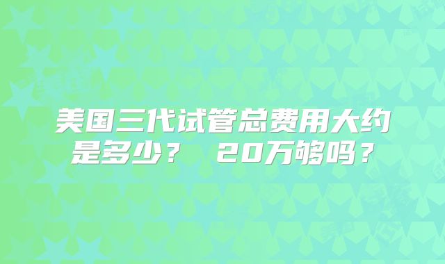 美国三代试管总费用大约是多少？ 20万够吗？