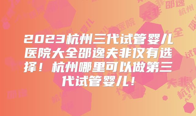 2023杭州三代试管婴儿医院大全邵逸夫非仅有选择！杭州哪里可以做第三代试管婴儿！