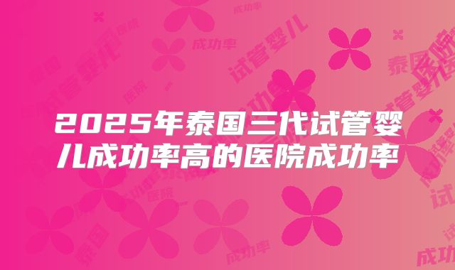 2025年泰国三代试管婴儿成功率高的医院成功率
