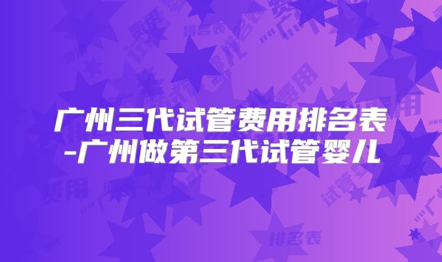 广州三代试管费用排名表-广州做第三代试管婴儿