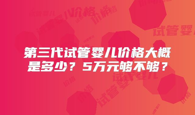 第三代试管婴儿价格大概是多少？5万元够不够？