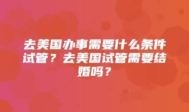 去美国办事需要什么条件试管？去美国试管需要结婚吗？