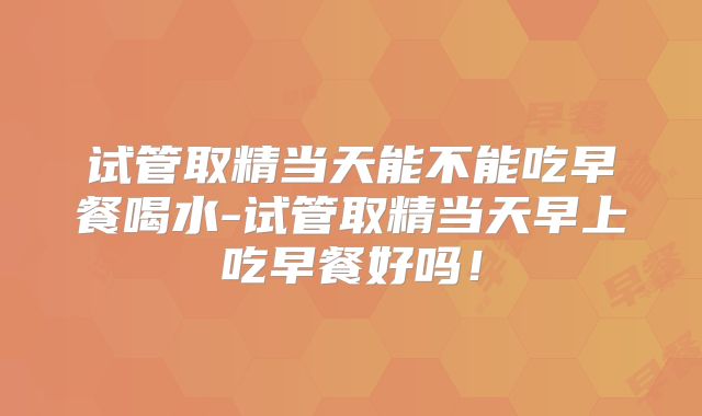 试管取精当天能不能吃早餐喝水-试管取精当天早上吃早餐好吗！