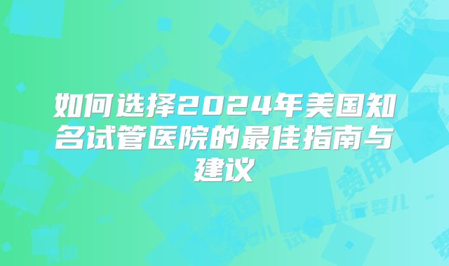 如何选择2024年美国知名试管医院的最佳指南与建议