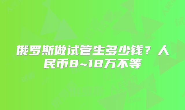 俄罗斯做试管生多少钱?人民币8~18万不等