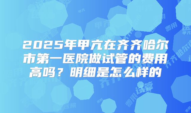 2025年甲亢在齐齐哈尔市第一医院做试管的费用高吗?明细是怎么样的
