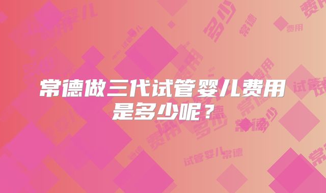 常德做三代试管婴儿费用是多少呢？