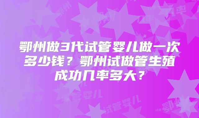 鄂州做3代试管婴儿做一次多少钱？鄂州试做管生殖成功几率多大？