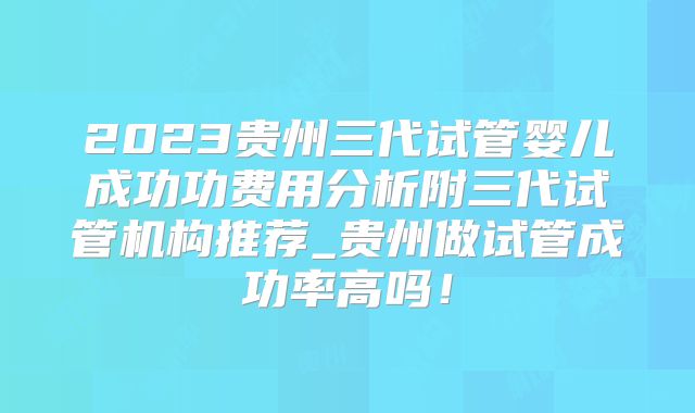 2023贵州三代试管婴儿成功功费用分析附三代试管机构推荐_贵州做试管成功率高吗！