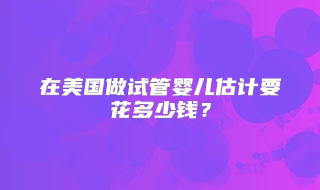 在美国做试管婴儿估计要花多少钱？