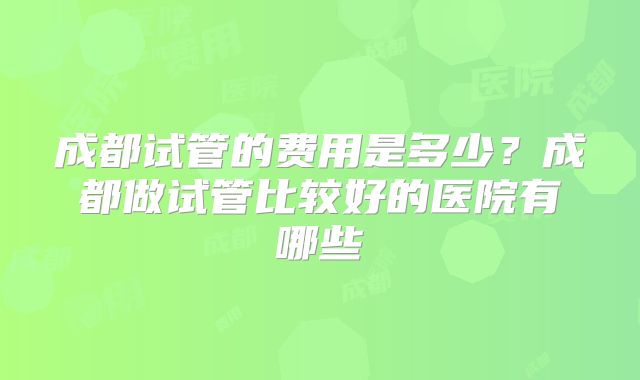 成都试管的费用是多少?成都做试管比较好的医院有哪些