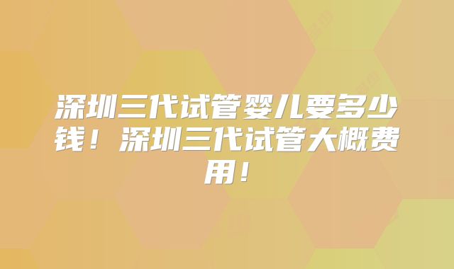 深圳三代试管婴儿要多少钱！深圳三代试管大概费用！