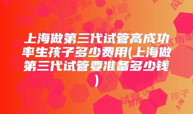 上海做第三代试管高成功率生孩子多少费用(上海做第三代试管要准备多少钱)
