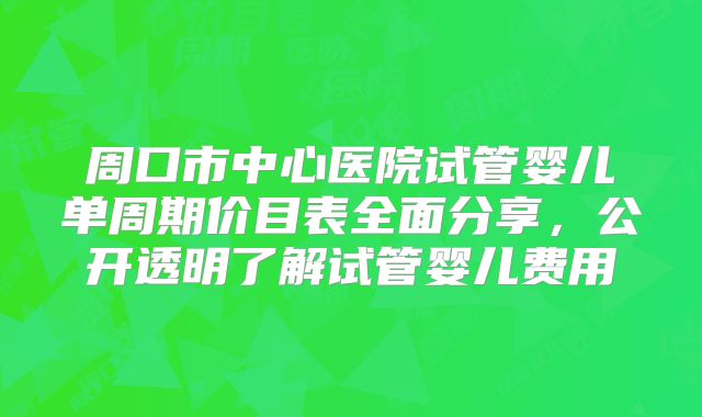 周口市中心医院试管婴儿单周期价目表全面分享，公开透明了解试管婴儿费用