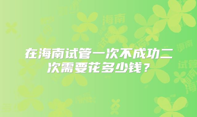 在海南试管一次不成功二次需要花多少钱？