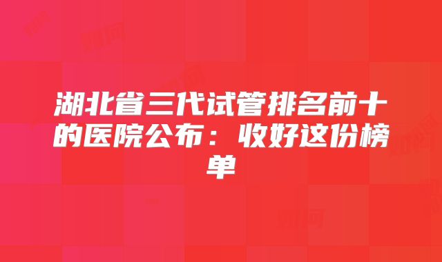 湖北省三代试管排名前十的医院公布：收好这份榜单