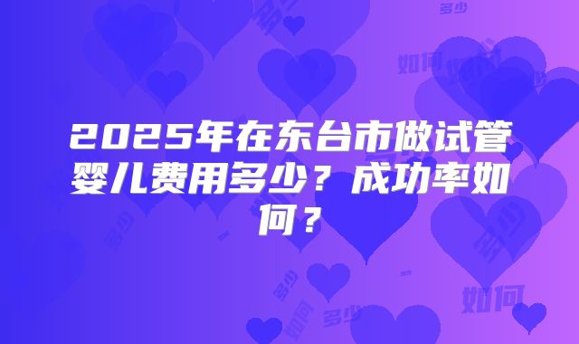 2025年在东台市做试管婴儿费用多少?成功率如何?