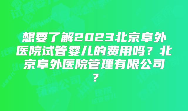 想要了解2023北京阜外医院试管婴儿的费用吗?北京阜外医院管理有限公司?