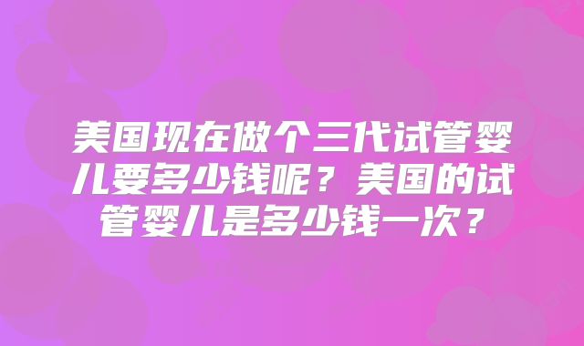 美国现在做个三代试管婴儿要多少钱呢？美国的试管婴儿是多少钱一次？