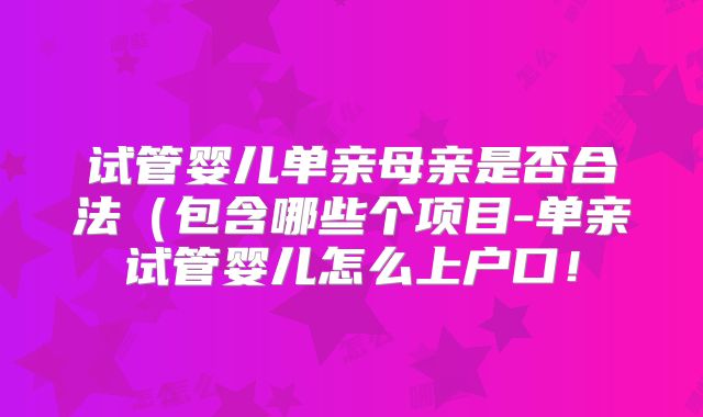 试管婴儿单亲母亲是否合法（包含哪些个项目-单亲试管婴儿怎么上户口！