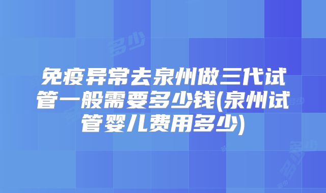 免疫异常去泉州做三代试管一般需要多少钱(泉州试管婴儿费用多少)