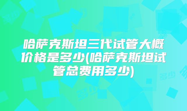 哈萨克斯坦三代试管大概价格是多少(哈萨克斯坦试管总费用多少)