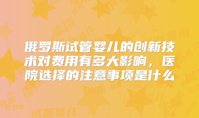 俄罗斯试管婴儿的创新技术对费用有多大影响,医院选择的注意事项是什么