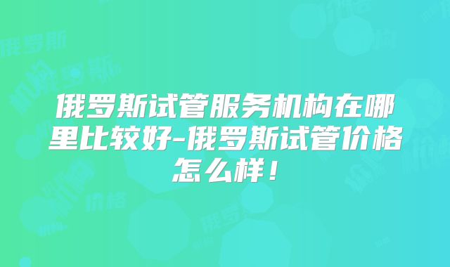 俄罗斯试管服务机构在哪里比较好-俄罗斯试管价格怎么样！