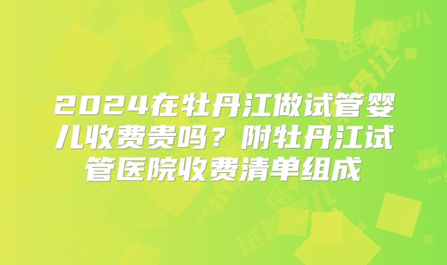 2024在牡丹江做试管婴儿收费贵吗？附牡丹江试管医院收费清单组成