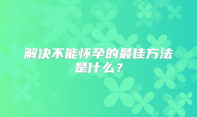 解决不能怀孕的最佳方法是什么？