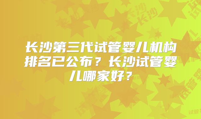 长沙第三代试管婴儿机构排名已公布?长沙试管婴儿哪家好?