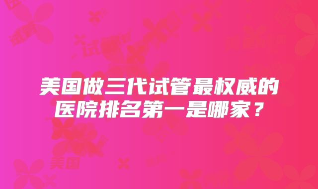 美国做三代试管最权威的医院排名第一是哪家？
