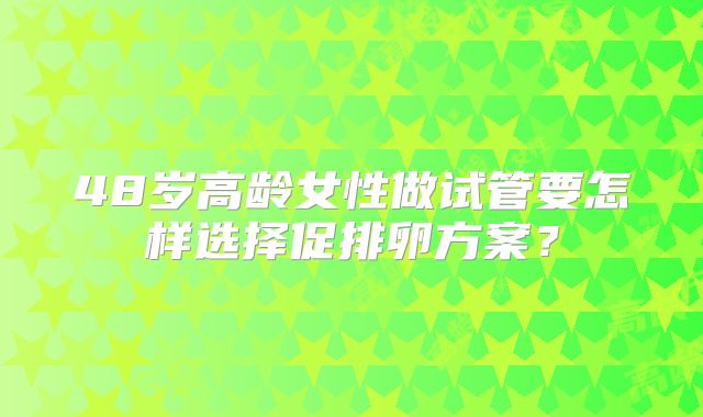 48岁高龄女性做试管要怎样选择促排卵方案？