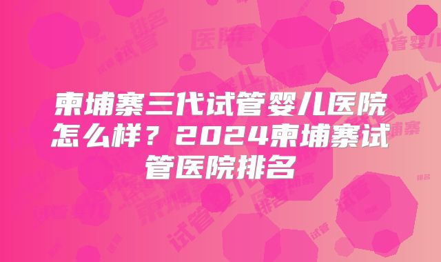柬埔寨三代试管婴儿医院怎么样？2024柬埔寨试管医院排名