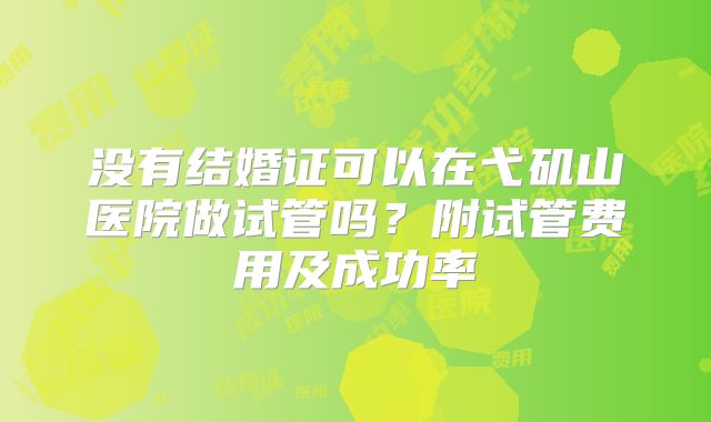 没有结婚证可以在弋矶山医院做试管吗？附试管费用及成功率