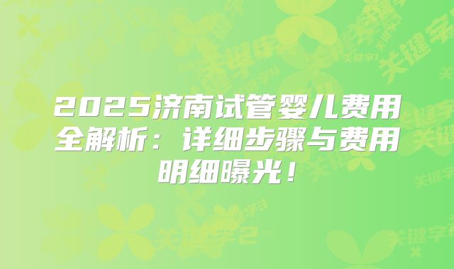 2025济南试管婴儿费用全解析：详细步骤与费用明细曝光！