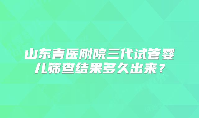山东青医附院三代试管婴儿筛查结果多久出来？