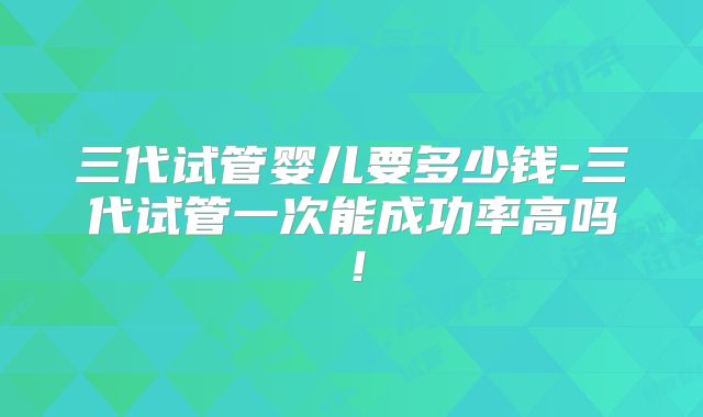 三代试管婴儿要多少钱-三代试管一次能成功率高吗！