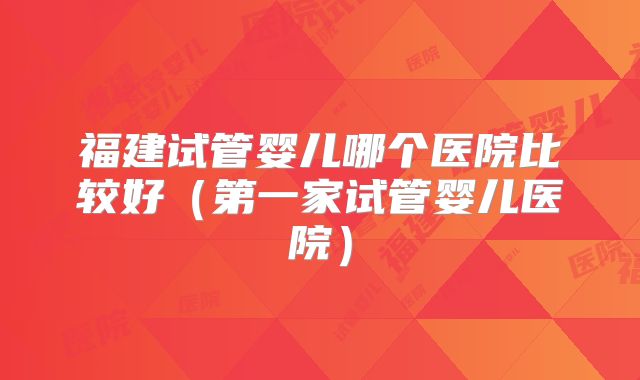福建试管婴儿哪个医院比较好（第一家试管婴儿医院）