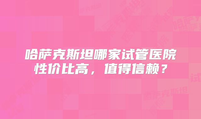 哈萨克斯坦哪家试管医院性价比高，值得信赖？