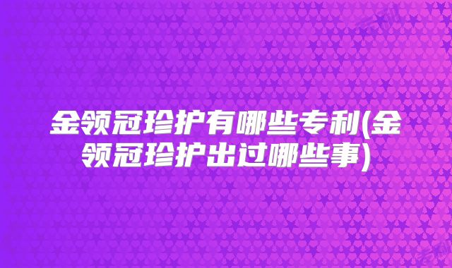 金领冠珍护有哪些专利(金领冠珍护出过哪些事)