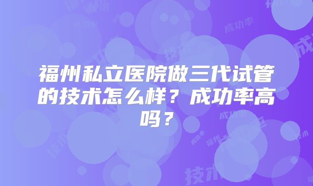 福州私立医院做三代试管的技术怎么样？成功率高吗？