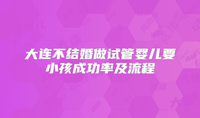 大连不结婚做试管婴儿要小孩成功率及流程