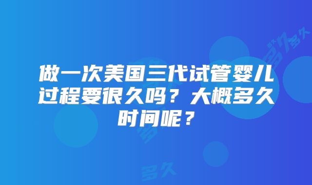 做一次美国三代试管婴儿过程要很久吗?大概多久时间呢?