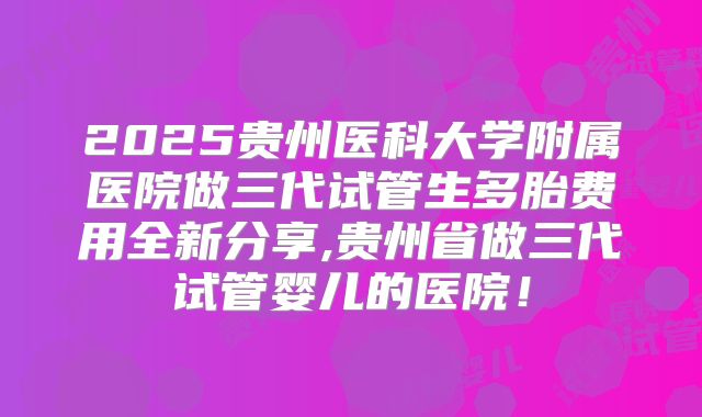 2025贵州医科大学附属医院做三代试管生多胎费用全新分享,贵州省做三代试管婴儿的医院！