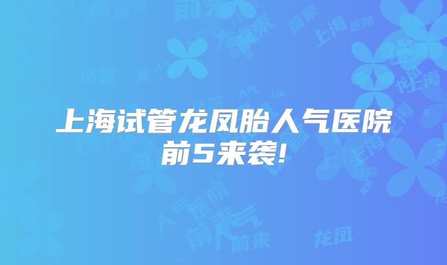 上海试管龙凤胎人气医院前5来袭!